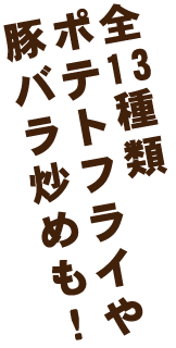 全13種類ポテトフライや豚バラ炒めも！